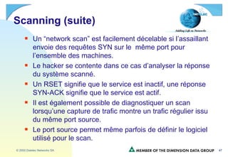 Scanning (suite) Un “network scan” est facilement décelable si l’assaillant envoie des requêtes SYN sur le  même port pour l’ensemble des machines. Le hacker se contente dans ce cas d’analyser la réponse du système scanné. Un RSET signifie que le service est inactif, une réponse SYN-ACK signifie que le service est actif. Il est également possible de diagnostiquer un scan lorsqu’une capture de trafic montre un trafic régulier issu du même port source. Le port source permet même parfois de définir le logiciel utilisé pour le scan. 