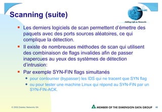 Scanning (suite) Les derniers logiciels de scan permettent d’émettre des paquets avec des ports sources aléatoires, ce qui complique la détection. Il existe de nombreuses méthodes de scan qui utilisent des combinaison de flags invalides afin de passer inapercues au yeux des systèmes de détection d’intrusion: Par exemple SYN-FIN flags simultanés pour contourner (bypasser) les IDS qui ne tracent que SYN flag ou pour tester une machine Linux qui répond au SYN-FIN par un SYN-FIN-ACK. 