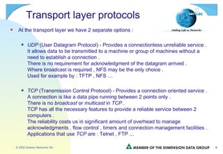 Transport layer protocols At the transport layer we have 2 separate options : UDP  (User Datagram Protocol) - Provides a connectionless unreliable service . It allows data to be transmitted to a machine or group of machines without a need to establish a connection . There is no requirement for acknowledgment of the datagram arrived . Where broadcast is required , NFS may be the only choice . Used for example by : TFTP , NFS … TCP  (Transmission Control Protocol) - Provides a connection oriented service . A connection is like a data pipe running between 2 points only . There is no  broadcast  or  multicast  in  TCP  . TCP has all the necessary features to provide a reliable service between 2 computers . The reliability costs us in significant amount of overhead to manage acknowledgments , flow control , timers and connection management facilities . Applications that use  TCP  are : Telnet , FTP ... 