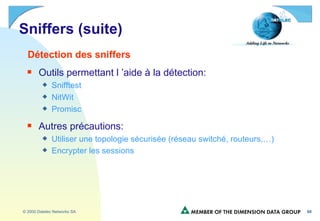 Sniffers (suite) Détection des sniffers Outils permettant l ’aide à la détection: Snifftest NitWit Promisc Autres précautions: Utiliser une topologie sécurisée (réseau switché, routeurs,…) Encrypter les sessions   