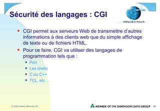 Sécurité des langages : CGI CGI permet aux serveurs Web de transmettre d’autres informations à des clients web que du simple affichage de texte ou de fichiers HTML. Pour ce faire, CGI va utiliser des langages de programmation tels que : Perl Les shells C ou C++ TCL, etc… 