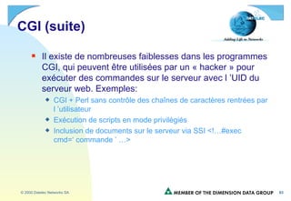 CGI (suite) Il existe de nombreuses faiblesses dans les programmes CGI, qui peuvent être utilisées par un « hacker » pour exécuter des commandes sur le serveur avec l ’UID du serveur web. Exemples: CGI + Perl sans contrôle des chaînes de caractères rentrées par l ’utilisateur Exécution de scripts en mode privilégiés Inclusion de documents sur le serveur via SSI <!…#exec cmd=‘ commande ’ …> 