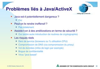 Problèmes liés à Java/ActiveX Java est-il potentiellement dangereux ? Oui Peut-on le rendre inoffensif ? Pas totalement Assiste-t-on à des améliorations en terme de sécurité ? Oui (entre autre introduction de routines de cryptographie) Les risques réels Deni de service (browsers ou % utilisation CPU) Compromission de DNS (via compromission du proxy) Vol de données (infos de login par exemple) Bogue de confidentialité Virus “java based” 
