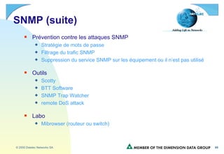 SNMP (suite) Prévention contre les attaques SNMP Stratégie de mots de passe  Filtrage du trafic SNMP Suppression du service SNMP sur les équipement ou il n’est pas utilisé Outils Scotty BTT Software SNMP Trap Watcher remote DoS attack Labo Mibrowser (routeur ou switch) 