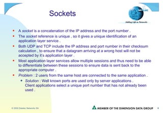 Sockets A  socket  is a concatenation of the IP address and the port number . The  socket  reference is unique , so it gives a unique identification of an application layer service . Both UDP and TCP include the IP address and port number in their checksum calculation , to ensure that a datagram arriving at a wrong host will not be accepted by it’s application layer . Most application layer services allow multiple sessions and thus need to be able to differentiate between these sessions to ensure data is sent back to the appropriate computer . Problem  : 2 users from the same host are connected to the same application . Solution  : Well known ports are used only by server applications . Client applications select a unique port number that has not already been used . 