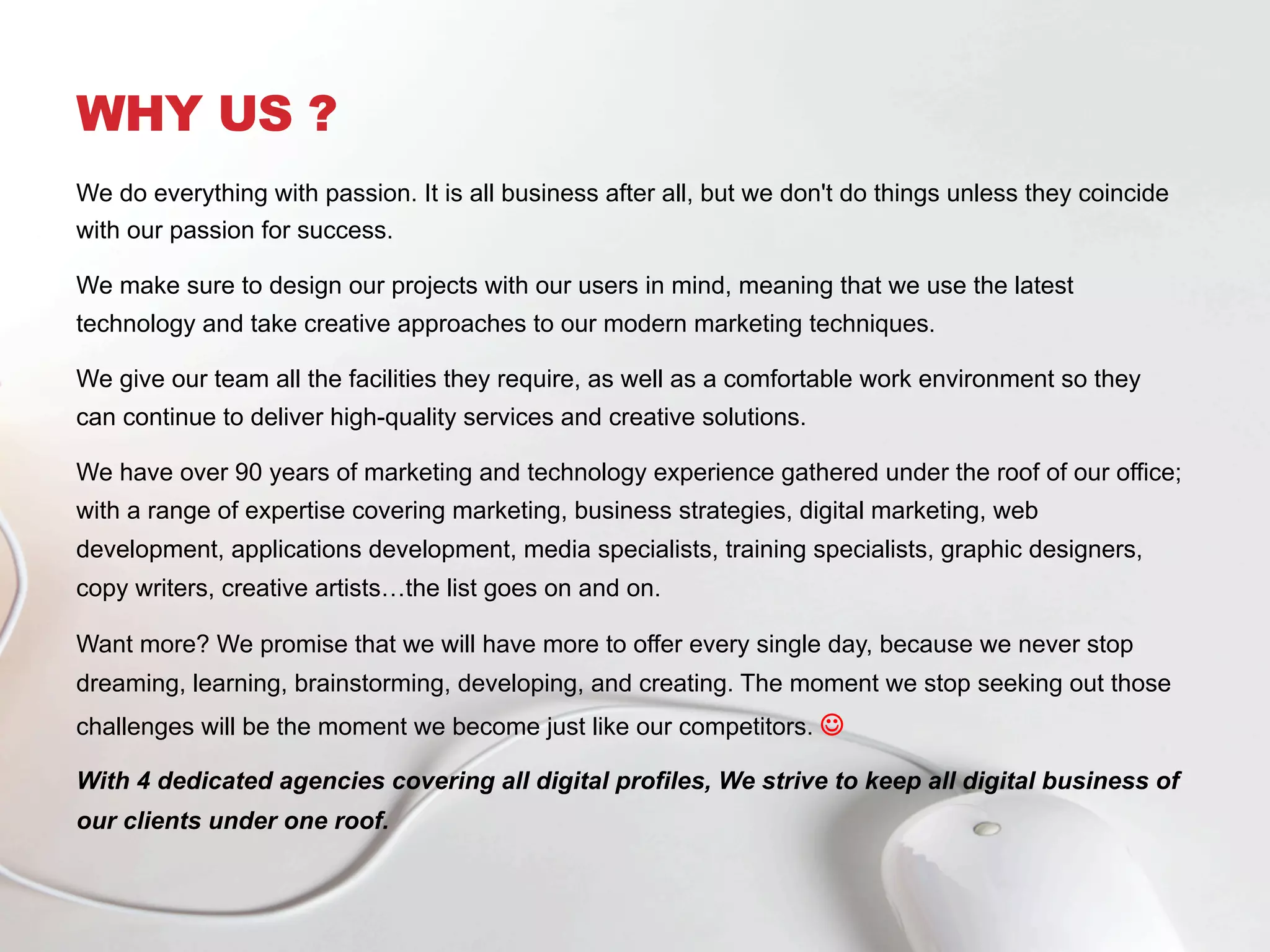 WHY US ?
We do everything with passion. It is all business after all, but we don't do things unless they coincide
with our passion for success.
We make sure to design our projects with our users in mind, meaning that we use the latest
technology and take creative approaches to our modern marketing techniques.
We give our team all the facilities they require, as well as a comfortable work environment so they
can continue to deliver high-quality services and creative solutions.
We have over 90 years of marketing and technology experience gathered under the roof of our office;
with a range of expertise covering marketing, business strategies, digital marketing, web
development, applications development, media specialists, training specialists, graphic designers,
copy writers, creative artists…the list goes on and on.
Want more? We promise that we will have more to offer every single day, because we never stop
dreaming, learning, brainstorming, developing, and creating. The moment we stop seeking out those
challenges will be the moment we become just like our competitors. J
With 4 dedicated agencies covering all digital profiles, We strive to keep all digital business of
our clients under one roof.
 