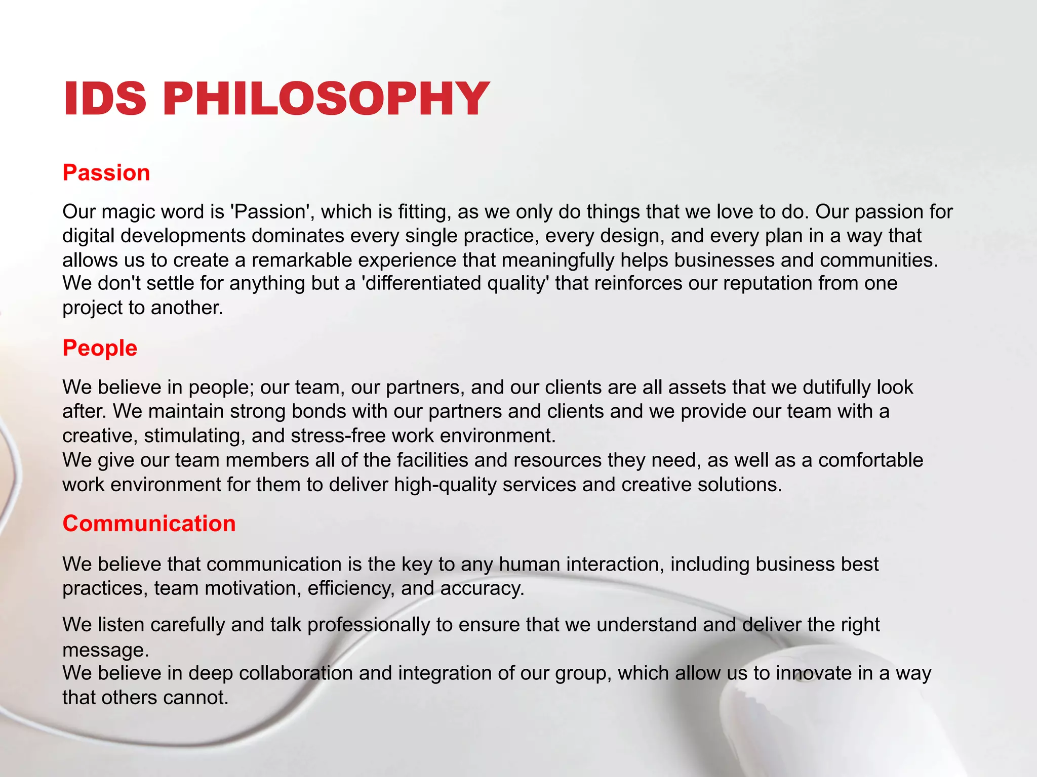 IDS PHILOSOPHY
Passion
Our magic word is 'Passion', which is fitting, as we only do things that we love to do. Our passion for
digital developments dominates every single practice, every design, and every plan in a way that
allows us to create a remarkable experience that meaningfully helps businesses and communities.
We don't settle for anything but a 'differentiated quality' that reinforces our reputation from one
project to another.
People
We believe in people; our team, our partners, and our clients are all assets that we dutifully look
after. We maintain strong bonds with our partners and clients and we provide our team with a
creative, stimulating, and stress-free work environment.
We give our team members all of the facilities and resources they need, as well as a comfortable
work environment for them to deliver high-quality services and creative solutions.
Communication
We believe that communication is the key to any human interaction, including business best
practices, team motivation, efficiency, and accuracy.
We listen carefully and talk professionally to ensure that we understand and deliver the right
message.
We believe in deep collaboration and integration of our group, which allow us to innovate in a way
that others cannot.
 