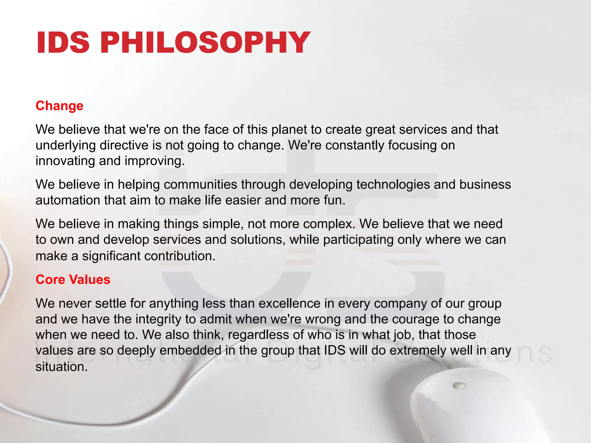 Change
We believe that we're on the face of this planet to create great services and that
underlying directive is not going to change. We're constantly focusing on
innovating and improving.
We believe in helping communities through developing technologies and business
automation that aim to make life easier and more fun.
We believe in making things simple, not more complex. We believe that we need
to own and develop services and solutions, while participating only where we can
make a significant contribution.
Core Values
We never settle for anything less than excellence in every company of our group
and we have the integrity to admit when we're wrong and the courage to change
when we need to. We also think, regardless of who is in what job, that those
values are so deeply embedded in the group that IDS will do extremely well in any
situation.
IDS PHILOSOPHY
 