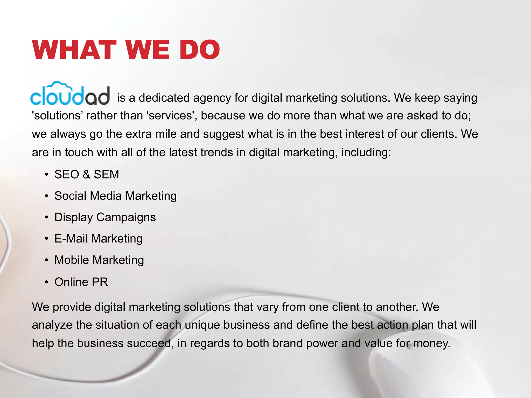 WHAT WE DO
is a dedicated agency for digital marketing solutions. We keep saying
'solutions’ rather than 'services', because we do more than what we are asked to do;
we always go the extra mile and suggest what is in the best interest of our clients. We
are in touch with all of the latest trends in digital marketing, including:
•  SEO & SEM
•  Social Media Marketing
•  Display Campaigns
•  E-Mail Marketing
•  Mobile Marketing
•  Online PR
We provide digital marketing solutions that vary from one client to another. We
analyze the situation of each unique business and define the best action plan that will
help the business succeed, in regards to both brand power and value for money.
 