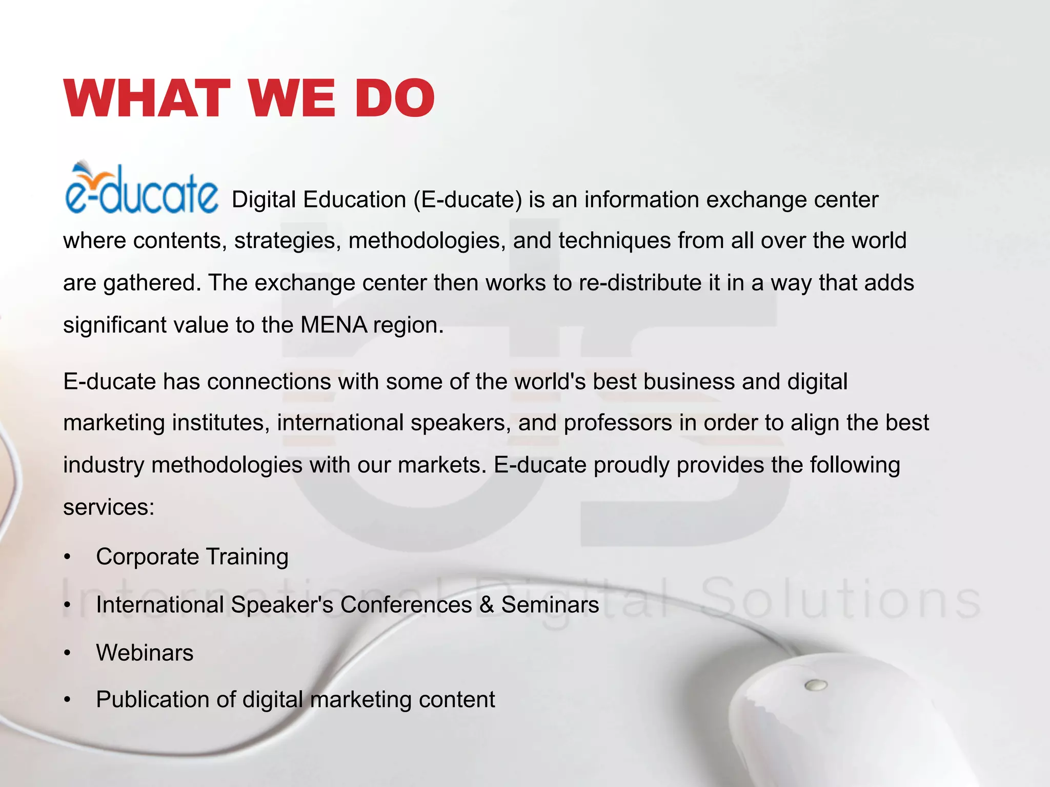 WHAT WE DO
Digital Education (E-ducate) is an information exchange center
where contents, strategies, methodologies, and techniques from all over the world
are gathered. The exchange center then works to re-distribute it in a way that adds
significant value to the MENA region.
E-ducate has connections with some of the world's best business and digital
marketing institutes, international speakers, and professors in order to align the best
industry methodologies with our markets. E-ducate proudly provides the following
services:
•  Corporate Training
•  International Speaker's Conferences & Seminars
•  Webinars
•  Publication of digital marketing content
 