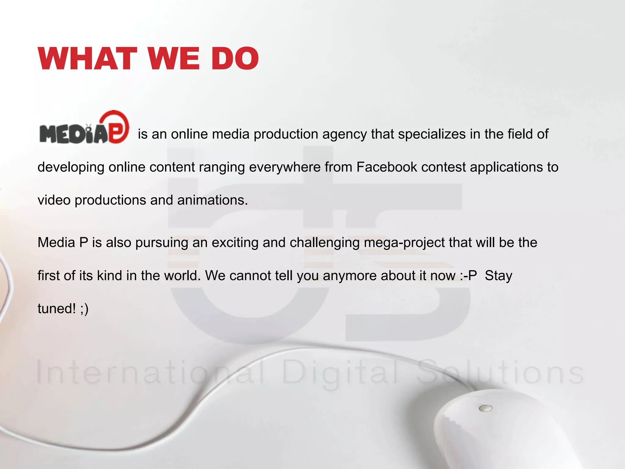 WHAT WE DO
is an online media production agency that specializes in the field of
developing online content ranging everywhere from Facebook contest applications to
video productions and animations.
Media P is also pursuing an exciting and challenging mega-project that will be the
first of its kind in the world. We cannot tell you anymore about it now :-P Stay
tuned! ;)
 