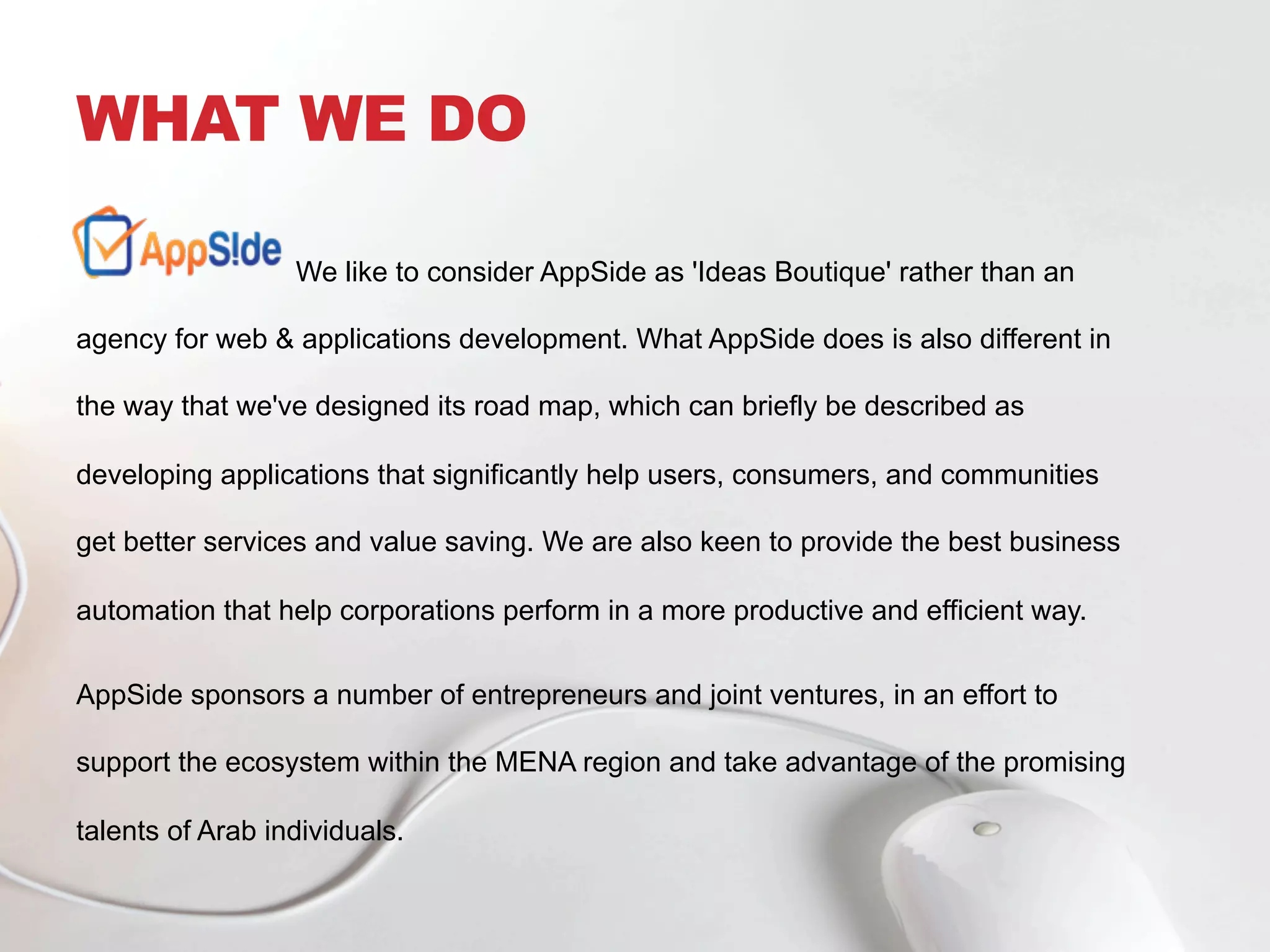 WHAT WE DO
We like to consider AppSide as 'Ideas Boutique' rather than an
agency for web & applications development. What AppSide does is also different in
the way that we've designed its road map, which can briefly be described as
developing applications that significantly help users, consumers, and communities
get better services and value saving. We are also keen to provide the best business
automation that help corporations perform in a more productive and efficient way.
AppSide sponsors a number of entrepreneurs and joint ventures, in an effort to
support the ecosystem within the MENA region and take advantage of the promising
talents of Arab individuals.
 