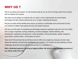 WHY US ?
We do everything with passion. It is all business after all, but we don't do things unless they coincide
with our passion for success.
We make sure to design our projects with our users in mind, meaning that we use the latest
technology and take creative approaches to our modern marketing techniques.
We give our team all the facilities they require, as well as a comfortable work environment so they
can continue to deliver high-quality services and creative solutions.
We have over 90 years of marketing and technology experience gathered under the roof of our office;
with a range of expertise covering marketing, business strategies, digital marketing, web
development, applications development, media specialists, training specialists, graphic designers,
copy writers, creative artists…the list goes on and on.
Want more? We promise that we will have more to offer every single day, because we never stop
dreaming, learning, brainstorming, developing, and creating. The moment we stop seeking out those
challenges will be the moment we become just like our competitors. J
With 4 dedicated agencies covering all digital profiles, We strive to keep all digital business of
our clients under one roof.
 