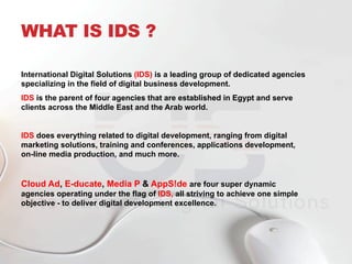 WHAT IS IDS ?
International Digital Solutions (IDS) is a leading group of dedicated agencies
specializing in the field of digital business development.
IDS is the parent of four agencies that are established in Egypt and serve
clients across the Middle East and the Arab world.
IDS does everything related to digital development, ranging from digital
marketing solutions, training and conferences, applications development,
on-line media production, and much more.
Cloud Ad, E-ducate, Media P & AppS!de are four super dynamic
agencies operating under the flag of IDS, all striving to achieve one simple
objective - to deliver digital development excellence.
 