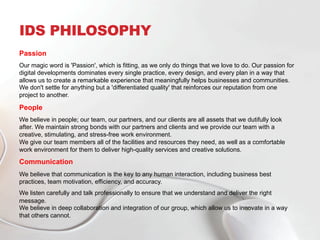 IDS PHILOSOPHY
Passion
Our magic word is 'Passion', which is fitting, as we only do things that we love to do. Our passion for
digital developments dominates every single practice, every design, and every plan in a way that
allows us to create a remarkable experience that meaningfully helps businesses and communities.
We don't settle for anything but a 'differentiated quality' that reinforces our reputation from one
project to another.
People
We believe in people; our team, our partners, and our clients are all assets that we dutifully look
after. We maintain strong bonds with our partners and clients and we provide our team with a
creative, stimulating, and stress-free work environment.
We give our team members all of the facilities and resources they need, as well as a comfortable
work environment for them to deliver high-quality services and creative solutions.
Communication
We believe that communication is the key to any human interaction, including business best
practices, team motivation, efficiency, and accuracy.
We listen carefully and talk professionally to ensure that we understand and deliver the right
message.
We believe in deep collaboration and integration of our group, which allow us to innovate in a way
that others cannot.
 