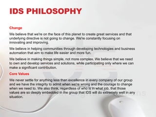 Change
We believe that we're on the face of this planet to create great services and that
underlying directive is not going to change. We're constantly focusing on
innovating and improving.
We believe in helping communities through developing technologies and business
automation that aim to make life easier and more fun.
We believe in making things simple, not more complex. We believe that we need
to own and develop services and solutions, while participating only where we can
make a significant contribution.
Core Values
We never settle for anything less than excellence in every company of our group
and we have the integrity to admit when we're wrong and the courage to change
when we need to. We also think, regardless of who is in what job, that those
values are so deeply embedded in the group that IDS will do extremely well in any
situation.
IDS PHILOSOPHY
 