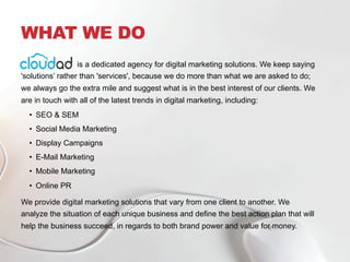 WHAT WE DO
is a dedicated agency for digital marketing solutions. We keep saying
'solutions’ rather than 'services', because we do more than what we are asked to do;
we always go the extra mile and suggest what is in the best interest of our clients. We
are in touch with all of the latest trends in digital marketing, including:
•  SEO & SEM
•  Social Media Marketing
•  Display Campaigns
•  E-Mail Marketing
•  Mobile Marketing
•  Online PR
We provide digital marketing solutions that vary from one client to another. We
analyze the situation of each unique business and define the best action plan that will
help the business succeed, in regards to both brand power and value for money.
 