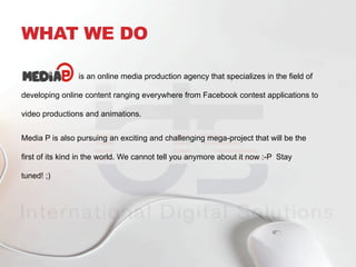 WHAT WE DO
is an online media production agency that specializes in the field of
developing online content ranging everywhere from Facebook contest applications to
video productions and animations.
Media P is also pursuing an exciting and challenging mega-project that will be the
first of its kind in the world. We cannot tell you anymore about it now :-P Stay
tuned! ;)
 