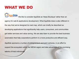 WHAT WE DO
We like to consider AppSide as 'Ideas Boutique' rather than an
agency for web & applications development. What AppSide does is also different in
the way that we've designed its road map, which can briefly be described as
developing applications that significantly help users, consumers, and communities
get better services and value saving. We are also keen to provide the best business
automation that help corporations perform in a more productive and efficient way.
AppSide sponsors a number of entrepreneurs and joint ventures, in an effort to
support the ecosystem within the MENA region and take advantage of the promising
talents of Arab individuals.
 