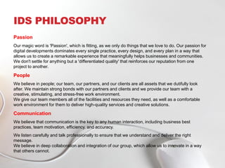IDS PHILOSOPHY
Passion
Our magic word is 'Passion', which is fitting, as we only do things that we love to do. Our passion for
digital developments dominates every single practice, every design, and every plan in a way that
allows us to create a remarkable experience that meaningfully helps businesses and communities.
We don't settle for anything but a 'differentiated quality' that reinforces our reputation from one
project to another.
People
We believe in people; our team, our partners, and our clients are all assets that we dutifully look
after. We maintain strong bonds with our partners and clients and we provide our team with a
creative, stimulating, and stress-free work environment.
We give our team members all of the facilities and resources they need, as well as a comfortable
work environment for them to deliver high-quality services and creative solutions.
Communication
We believe that communication is the key to any human interaction, including business best
practices, team motivation, efficiency, and accuracy.
We listen carefully and talk professionally to ensure that we understand and deliver the right
message.
We believe in deep collaboration and integration of our group, which allow us to innovate in a way
that others cannot.
 