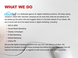 WHAT WE DO
is a dedicated agency for digital marketing solutions. We keep saying
'solutions’ rather than 'services', because we do more than what we are asked to do;
we always go the extra mile and suggest what is in the best interest of our clients. We
are in touch with all of the latest trends in digital marketing, including:
• SEO & SEM
• Social Media Marketing
• Display Campaigns
• E-Mail Marketing
• Mobile Marketing
• Online PR
We provide digital marketing solutions that vary from one client to another. We
analyze the situation of each unique business and define the best action plan that will
help the business succeed, in regards to both brand power and value for money.
 