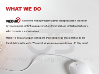 WHAT WE DO
is an online media production agency that specializes in the field of
developing online content ranging everywhere from Facebook contest applications to
video productions and animations.
Media P is also pursuing an exciting and challenging mega-project that will be the
first of its kind in the world. We cannot tell you anymore about it now :-P Stay tuned!
;)
 