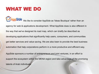 WHAT WE DO
We like to consider AppSide as 'Ideas Boutique' rather than an
agency for web & applications development. What AppSide does is also different in
the way that we've designed its road map, which can briefly be described as
developing applications that significantly help users, consumers, and communities
get better services and value saving. We are also keen to provide the best business
automation that help corporations perform in a more productive and efficient way.
AppSide sponsors a number of entrepreneurs and joint ventures, in an effort to
support the ecosystem within the MENA region and take advantage of the promising
talents of Arab individuals.
 