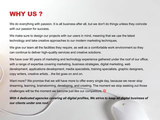 WHY US ?
We do everything with passion. It is all business after all, but we don't do things unless they coincide
with our passion for success.
We make sure to design our projects with our users in mind, meaning that we use the latest
technology and take creative approaches to our modern marketing techniques.
We give our team all the facilities they require, as well as a comfortable work environment so they
can continue to deliver high-quality services and creative solutions.
We have over 90 years of marketing and technology experience gathered under the roof of our office;
with a range of expertise covering marketing, business strategies, digital marketing, web
development, applications development, media specialists, training specialists, graphic designers,
copy writers, creative artists…the list goes on and on.
Want more? We promise that we will have more to offer every single day, because we never stop
dreaming, learning, brainstorming, developing, and creating. The moment we stop seeking out those
challenges will be the moment we become just like our competitors. 
With 4 dedicated agencies covering all digital profiles, We strive to keep all digital business of
our clients under one roof.
 