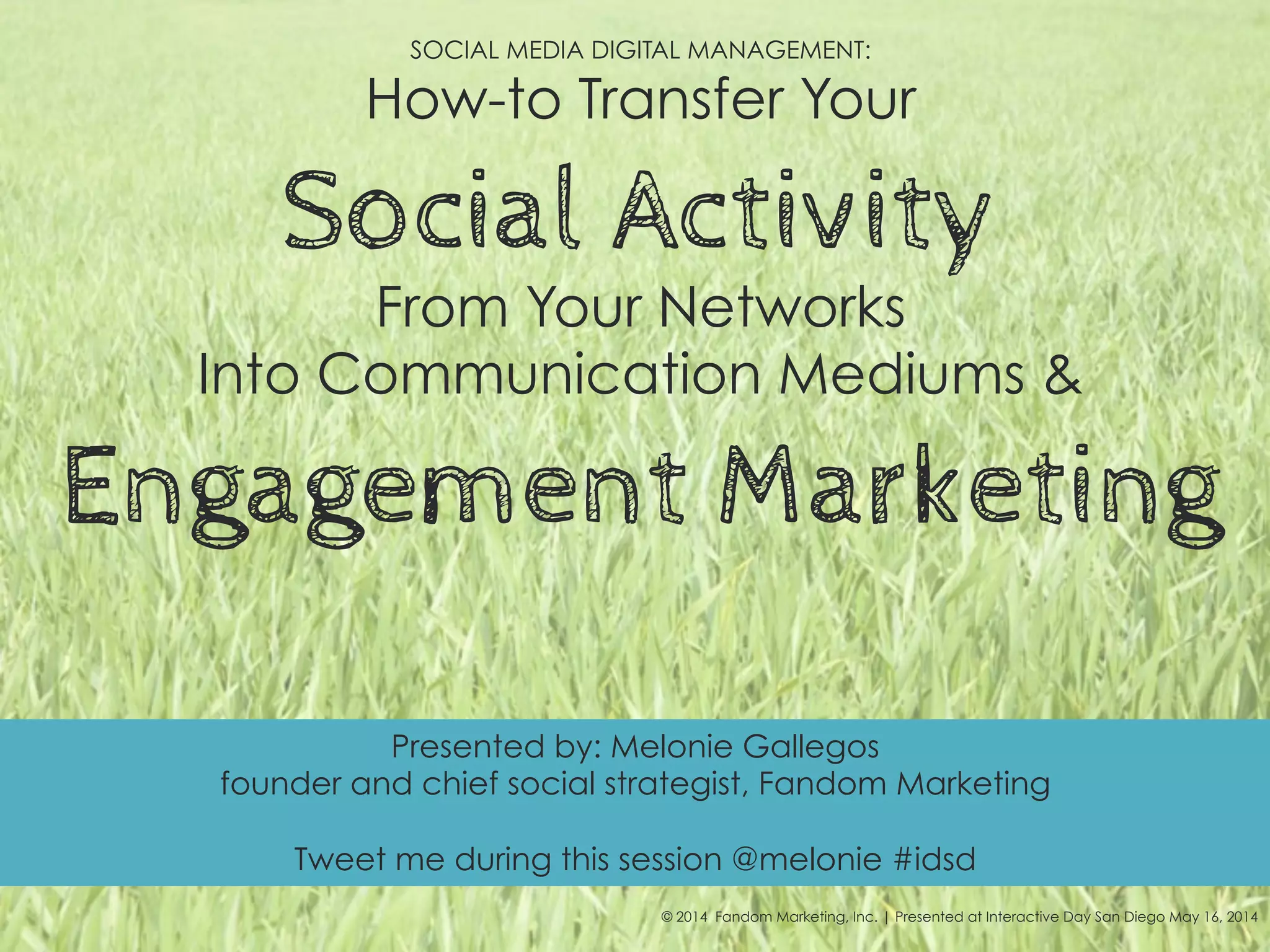 SOCIAL MEDIA DIGITAL MANAGEMENT:
How-to Transfer Your
Social Activity
From Your Networks
Into Communication Mediums &
Engagement Marketing
© 2014 Fandom Marketing, Inc. | Presented at Interactive Day San Diego May 16, 2014
Presented by: Melonie Gallegos
founder and chief social strategist, Fandom Marketing
Tweet me during this session @melonie #idsd
 