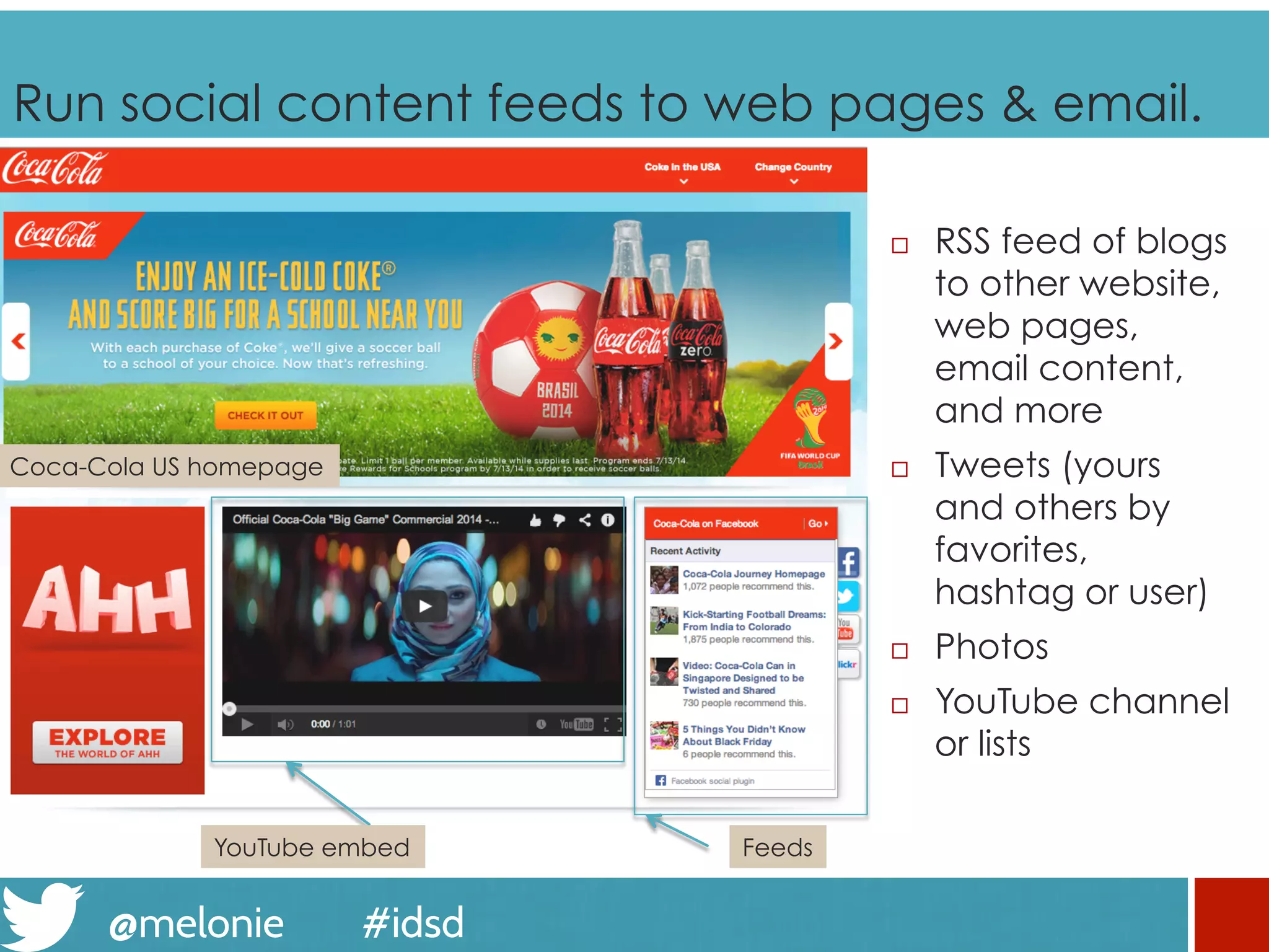 @melonie #idsd
Run social content feeds to web pages & email.
¨  RSS feed of blogs
to other website,
web pages,
email content,
and more
¨  Tweets (yours
and others by
favorites,
hashtag or user)
¨  Photos
¨  YouTube channel
or lists
Coca-Cola US homepage
FeedsYouTube embed
 