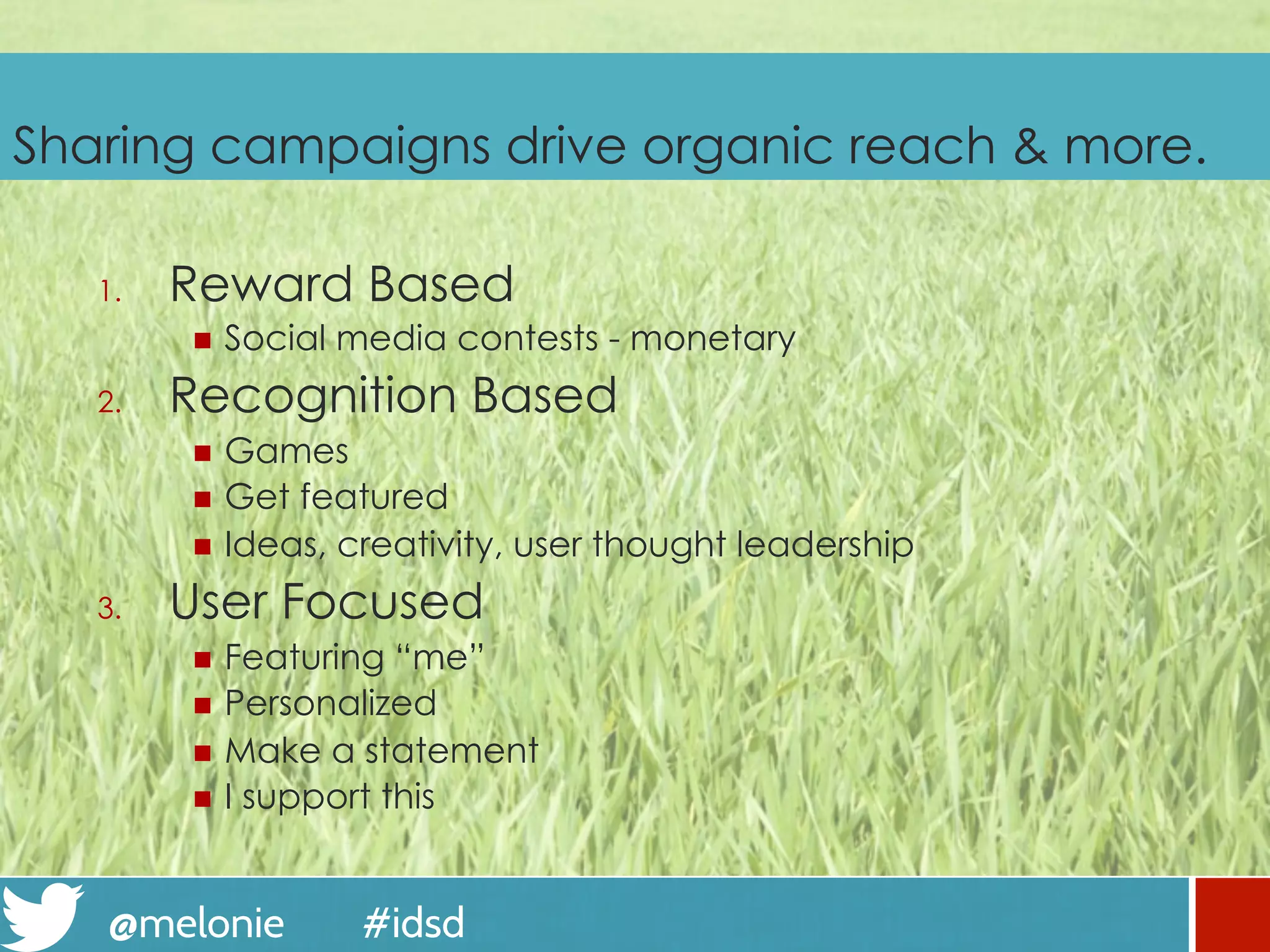 @melonie #idsd
Sharing campaigns drive organic reach & more.
1.  Reward Based
n  Social media contests - monetary
2.  Recognition Based
n  Games
n  Get featured
n  Ideas, creativity, user thought leadership
3.  User Focused
n  Featuring “me”
n  Personalized
n  Make a statement
n  I support this
 