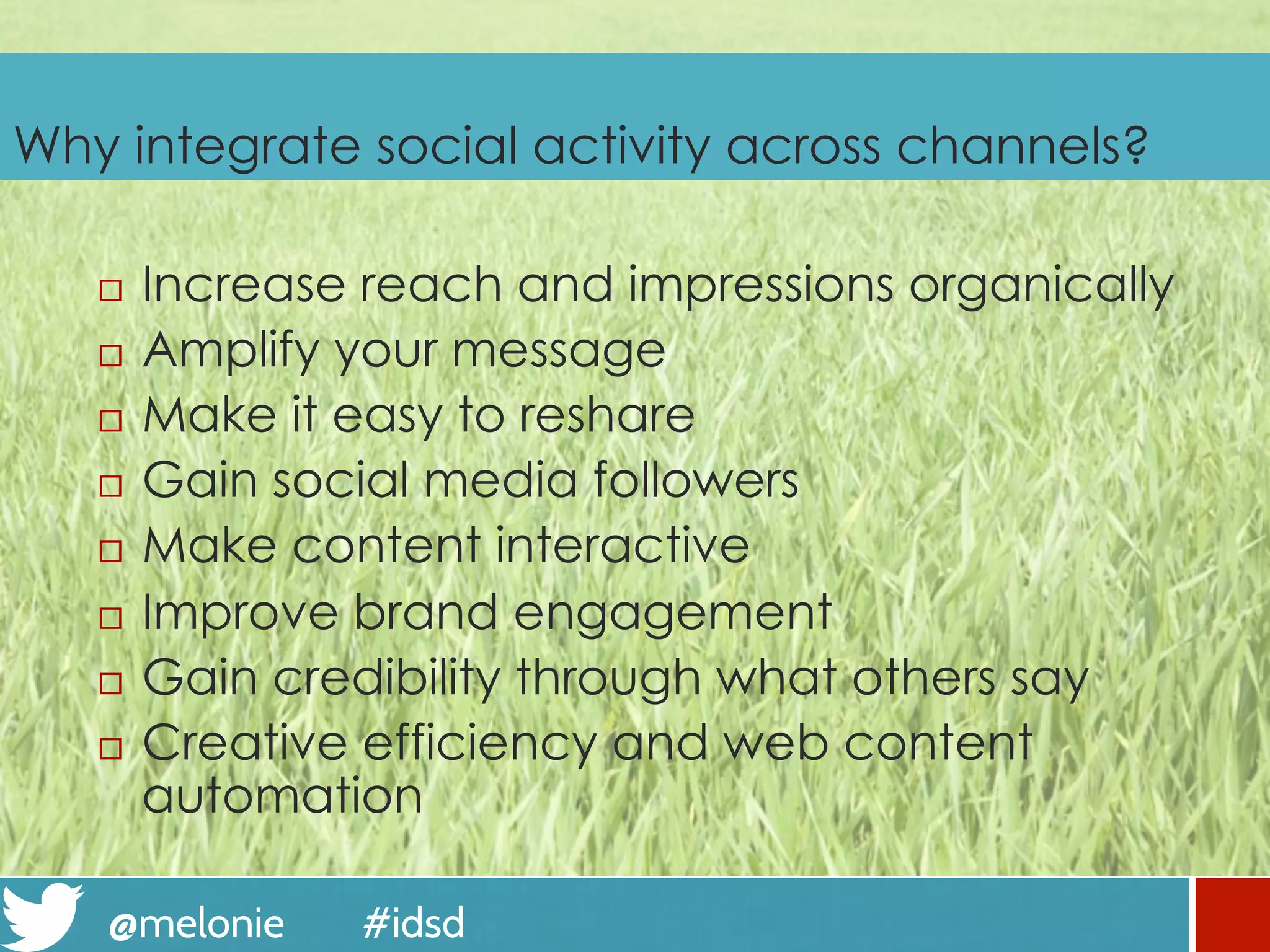 @melonie #idsd
Why integrate social activity across channels?
¨  Increase reach and impressions organically
¨  Amplify your message
¨  Make it easy to reshare
¨  Gain social media followers
¨  Make content interactive
¨  Improve brand engagement
¨  Gain credibility through what others say
¨  Creative efficiency and web content
automation
 