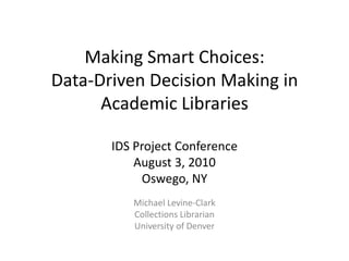 Making Smart Choices:Data-Driven Decision Making in Academic LibrariesIDS Project ConferenceAugust 3, 2010Oswego, NY Michael Levine-Clark Collections Librarian University of Denver 