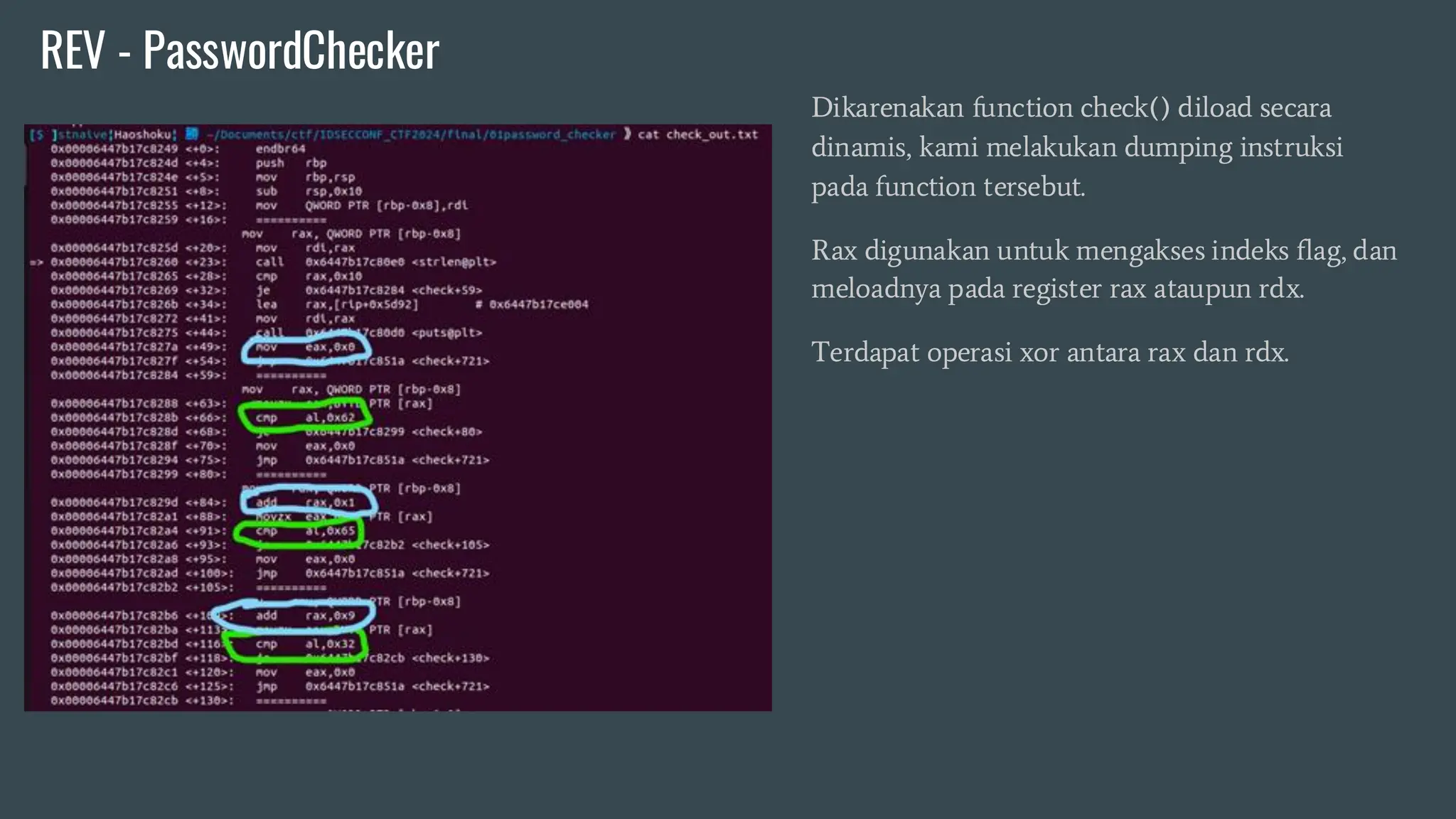 Dikarenakan function check() diload secara
dinamis, kami melakukan dumping instruksi
pada function tersebut.
Rax digunakan untuk mengakses indeks flag, dan
meloadnya pada register rax ataupun rdx.
Terdapat operasi xor antara rax dan rdx.
REV - PasswordChecker
 