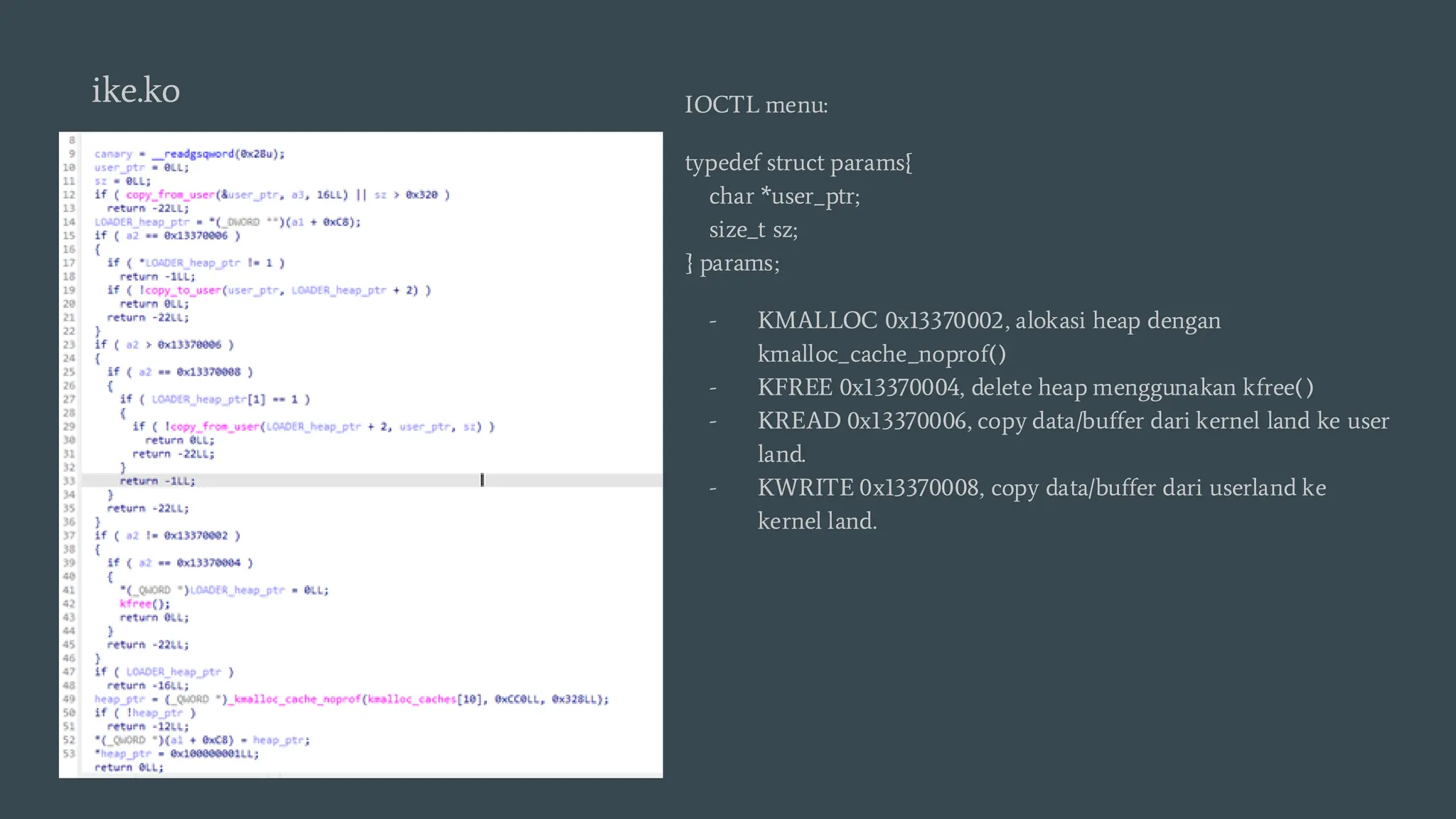 IOCTL menu:
typedef struct params{
char *user_ptr;
size_t sz;
} params;
- KMALLOC 0x13370002, alokasi heap dengan
kmalloc_cache_noprof()
- KFREE 0x13370004, delete heap menggunakan kfree()
- KREAD 0x13370006, copy data/buffer dari kernel land ke user
land.
- KWRITE 0x13370008, copy data/buffer dari userland ke
kernel land.
ike.ko
 