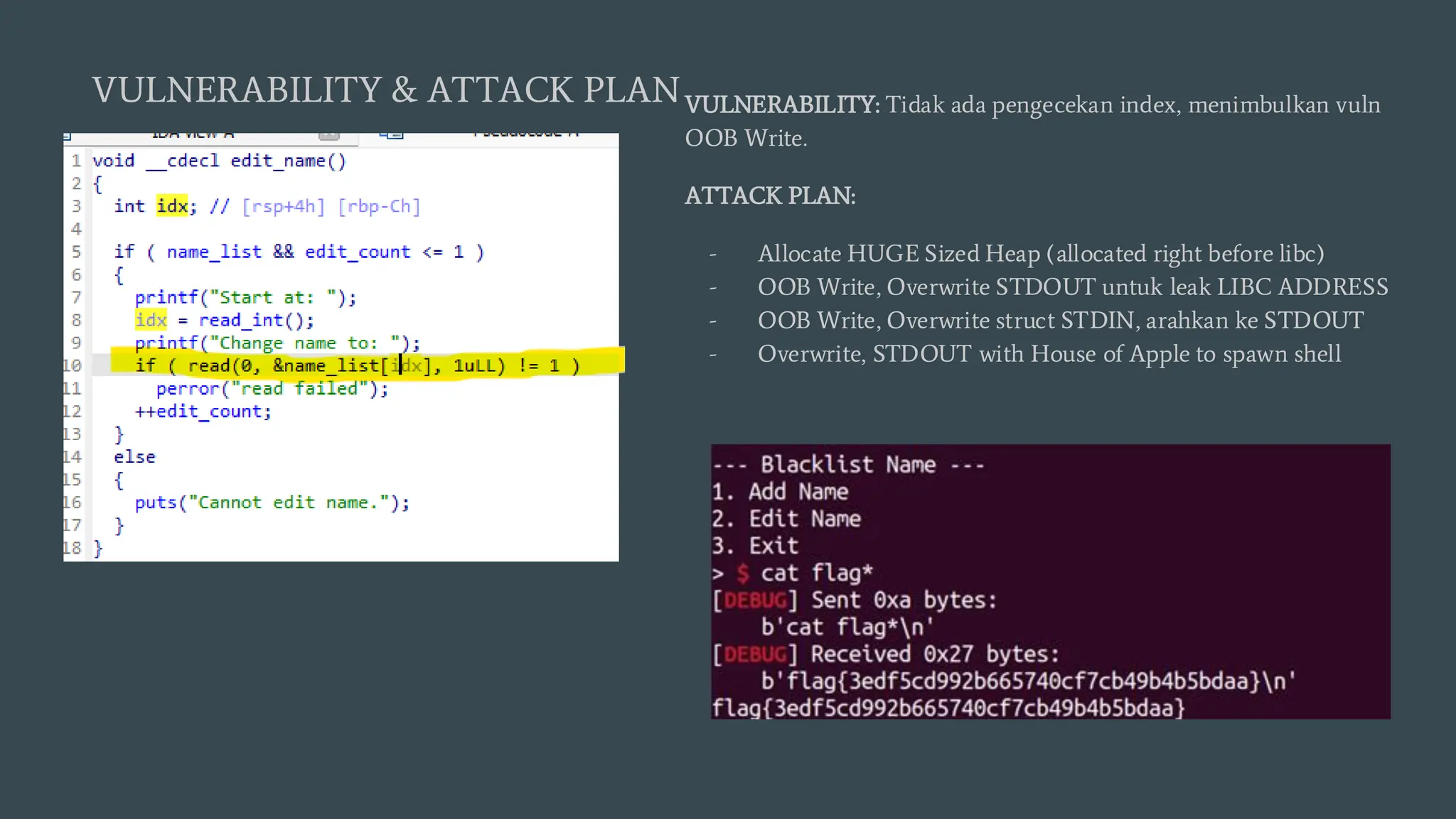 VULNERABILITY: Tidak ada pengecekan index, menimbulkan vuln
OOB Write.
ATTACK PLAN:
- Allocate HUGE Sized Heap (allocated right before libc)
- OOB Write, Overwrite STDOUT untuk leak LIBC ADDRESS
- OOB Write, Overwrite struct STDIN, arahkan ke STDOUT
- Overwrite, STDOUT with House of Apple to spawn shell
VULNERABILITY & ATTACK PLAN
 