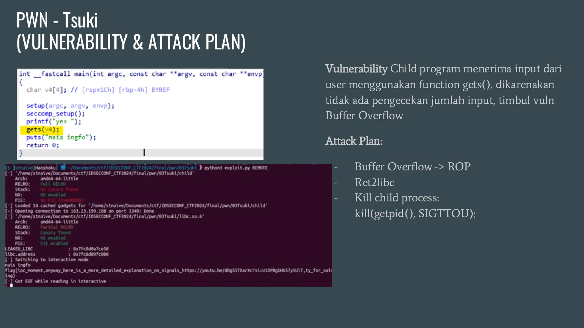 Vulnerability Child program menerima input dari
user menggunakan function gets(), dikarenakan
tidak ada pengecekan jumlah input, timbul vuln
Buffer Overflow
Attack Plan:
- Buffer Overflow -> ROP
- Ret2libc
- Kill child process:
kill(getpid(), SIGTTOU);
PWN - Tsuki
(VULNERABILITY & ATTACK PLAN)
 