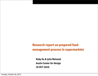 Research report on prepared food
management process in supermarkets
Ruby Ku & Julia Moisand
Austin Center for Design
19 OCT 2010
Tuesday, October 26, 2010
 