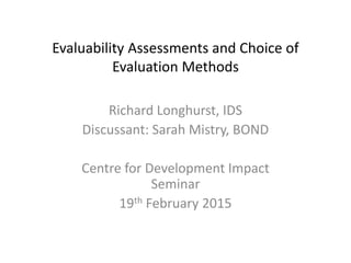 Evaluability Assessments and Choice of
Evaluation Methods
Richard Longhurst, IDS
Discussant: Sarah Mistry, BOND
Centre for Development Impact
Seminar
19th February 2015
 