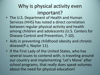 Why is physical activity even
                    important?
• The U.S. Department of Health and Human
  Services (HHS) has noted a direct correlation
  between regular physical activity and health
  among children and adolescents (U.S. Centers for
  Disease Control and Prevention, 7-10).
• Aids in preventing childhood obesity and chronic
  disease(P-J, Naylor 11).
• If the First Lady of the United States, who has
  several issues to contend with, is traveling around
  our country and implementing ‘Let's Move’ after
  school programs, that really does speak volumes
  about the need for physical education!
7/31/2012                                           12
 