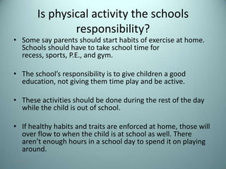 Is physical activity the schools
                    responsibility?
• Some say parents should start habits of exercise at home.
  Schools should have to take school time for
  recess, sports, P.E., and gym.

• The school’s responsibility is to give children a good
  education, not giving them time play and be active.

• These activities should be done during the rest of the day
  while the child is out of school.

• If healthy habits and traits are enforced at home, those will
  over flow to when the child is at school as well. There
  aren’t enough hours in a school day to spend it on playing
  around.
7/31/2012                                                      15
 