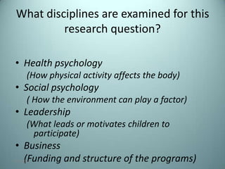What disciplines are examined for this
          research question?

 • Health psychology
       (How physical activity affects the body)
 • Social psychology
       ( How the environment can play a factor)
 • Leadership
       (What leads or motivates children to
        participate)
 • Business
   (Funding and structure of the programs)
7/31/2012                                         4
 