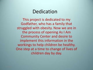 Dedication
                This project is dedicated to my
               Godfather, who has a family that
            struggled with obesity. Now we are in
                the process of opening As I Am
               Community Center and desire to
              implement this information in the
             workings to help children be healthy.
            One step at a time to change of lives of
                      children day by day.


7/31/2012                                              1
 