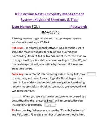 IDS Fortune Next 6i Property Management
System; Keyboard Shortcuts & Tips:
User Name: FOL ; Password:
IHM@12345
Following are some suggested shortcuts and tips to speed up your
workflow while working in IDS PMS.
Hot keys: Like all professional software IDS allows the user to
select the most frequently done tasks and assigning the
function keys from F1 to F12 to each one of them. The window
to assign ‘Hot keys’ is visible whenever we log-in to the IDS, and
can be changed at will, at any time by the user. Hot keys are
great time savers.
Enter key: press “Enter” after entering data in every field/box
to save data; and move forward logically.Not doing so may
result in loss of data, and confusion in navigation. Avoid using
random mouse clicks and clicking too much. Use keyboard and
Windows shortcuts.
: When you see a particularbuttonmenu covered by a
dotted box like this, pressing ‘Enter’ will automaticallyselect
that option.For example,
F1- Function key. Whenever you see the ‘?’ symbol in front of
any Field, press F1 to get a number of optionsto choose from.
Save
 