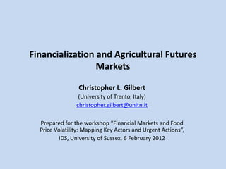 Financialization and Agricultural Futures
                 Markets

                 Christopher L. Gilbert
                 (University of Trento, Italy)
                christopher.gilbert@unitn.it

  Prepared for the workshop “Financial Markets and Food
  Price Volatility: Mapping Key Actors and Urgent Actions”,
         IDS, University of Sussex, 6 February 2012
 