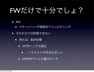 FWだけで十分でしょ？
                •   FW
                    •   パケットヘッダ情報見てフィルタリング

                •   それだけでは防御できない

                    •   例えば、BOF攻撃

                        •   HTTPヘッダは適正

                            •   ∴ リクエストの形式は正しい

                        •   HTTPボディに大量のデータ


2012年4月10日火曜日
 