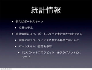 統計情報
                •   例えばポートスキャン

                    •   攻撃の予兆

                •   統計情報により、ポートスキャン実行元が特定できる

                    •   実際にはスプーフィングされてる場合がほとんど

                    •   ポートスキャン自体も多彩

                        •   TCPパケットフラグビット；IPフラグメントID；
                            デコイ



2012年4月10日火曜日
 