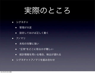 実際のところ
                •   シグネチャ

                    •   管理が大変

                    •   設定しておけば正しく動く

                •   アノマリ

                    •   未知の攻撃に強い

                    •   ”正常”をどこに取るかが難しい

                    •   統計情報を用いる場合、検出が遅れる

                •   シグネチャ＋アノマリを組み合わせ



2012年4月10日火曜日
 