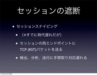 セッションの遮断
                •   セッションスナイピング

                    •   （※すでに時代遅れだが）

                    •   セッションの両エンドポイントに
                        TCP (RST)パケットを送る

                    •   検出、分析、送付に手間取り対応遅れる



2012年4月10日火曜日
 